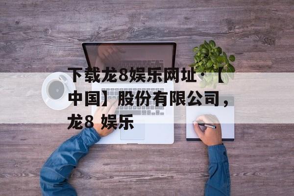 下载龙8娱乐网址·【中国】股份有限公司，龙8 娱乐